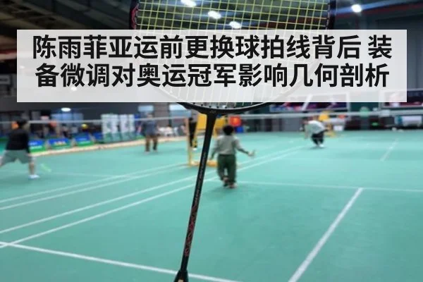 陈雨菲亚运前更换球拍线背后 装备微调对奥运冠军影响几何剖析